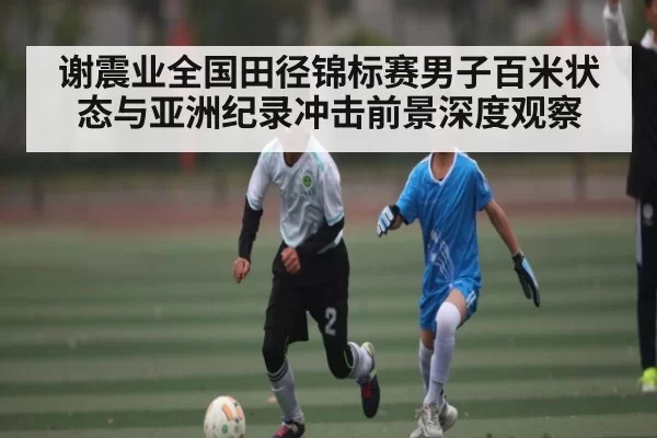 谢震业全国田径锦标赛男子百米状态与亚洲纪录冲击前景深度观察